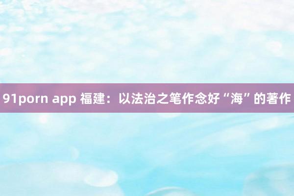 91porn app 福建：以法治之笔作念好“海”的著作