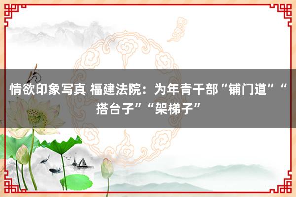 情欲印象写真 福建法院：为年青干部“铺门道”“搭台子”“架梯子”