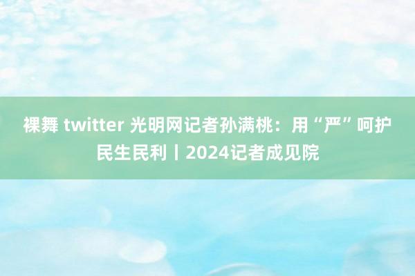 裸舞 twitter 光明网记者孙满桃：用“严”呵护民生民利丨2024记者成见院