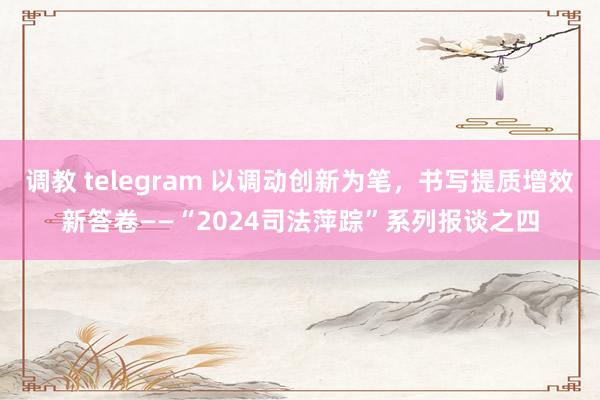 调教 telegram 以调动创新为笔，书写提质增效新答卷——“2024司法萍踪”系列报谈之四