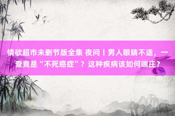 情欲超市未删节版全集 夜问丨男人眼睛不适，一查竟是“不死癌症”？这种疾病该如何端庄？