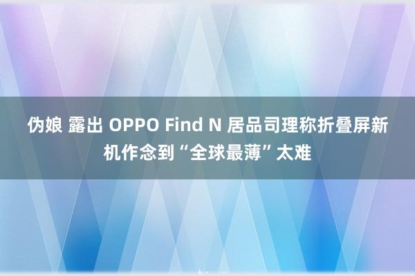 伪娘 露出 OPPO Find N 居品司理称折叠屏新机作念到“全球最薄”太难