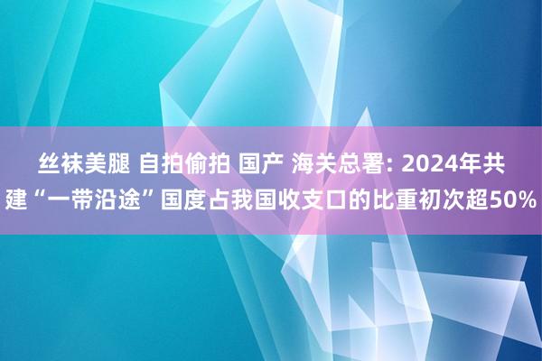 丝袜美腿 自拍偷拍 国产 海关总署: 2024年共建“一带沿途”国度占我国收支口的比重初次超50%