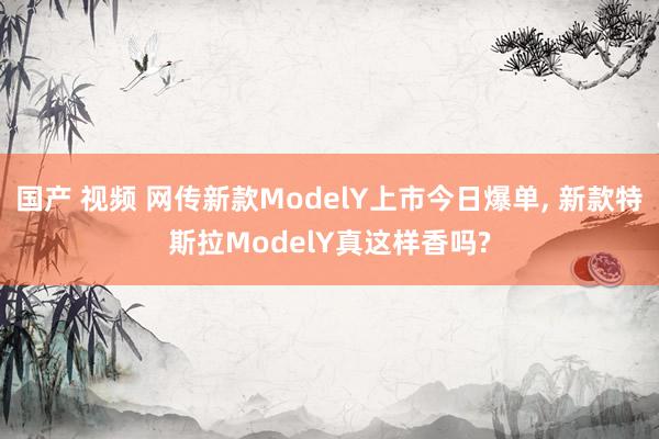 国产 视频 网传新款ModelY上市今日爆单， 新款特斯拉ModelY真这样香吗?