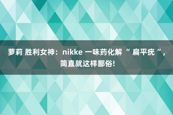 萝莉 胜利女神：nikke 一味药化解 “ 扁平疣 ”， 简直就这样鄙俗!