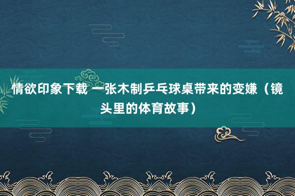 情欲印象下载 一张木制乒乓球桌带来的变嫌（镜头里的体育故事）