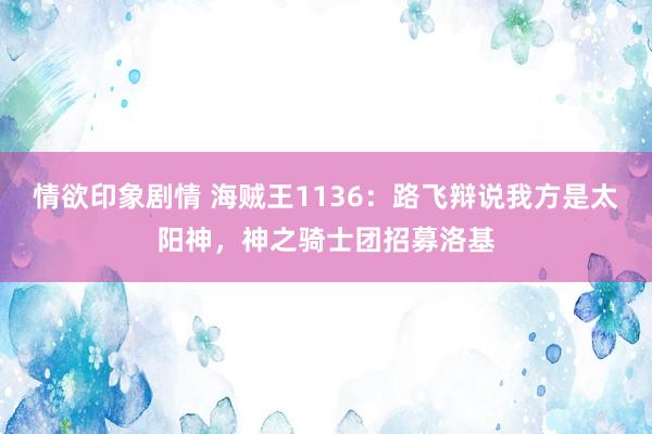 情欲印象剧情 海贼王1136：路飞辩说我方是太阳神，神之骑士团招募洛基