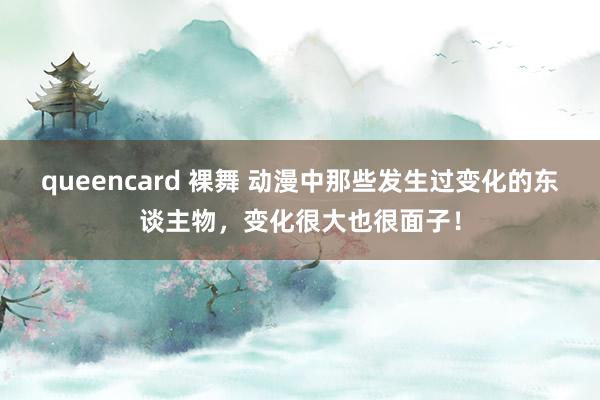 queencard 裸舞 动漫中那些发生过变化的东谈主物，变化很大也很面子！