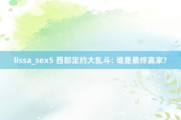 lissa_sex5 西部定约大乱斗: 谁是最终赢家?