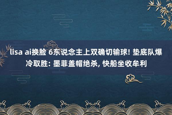 lisa ai换脸 6东说念主上双确切输球! 垫底队爆冷取胜: 墨菲盖帽绝杀， 快船坐收牟利