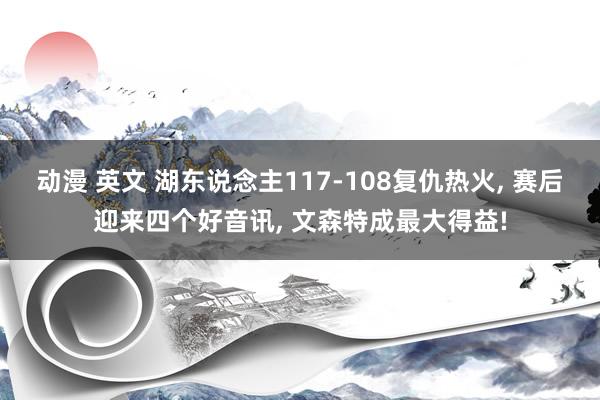 动漫 英文 湖东说念主117-108复仇热火， 赛后迎来四个好音讯， 文森特成最大得益!