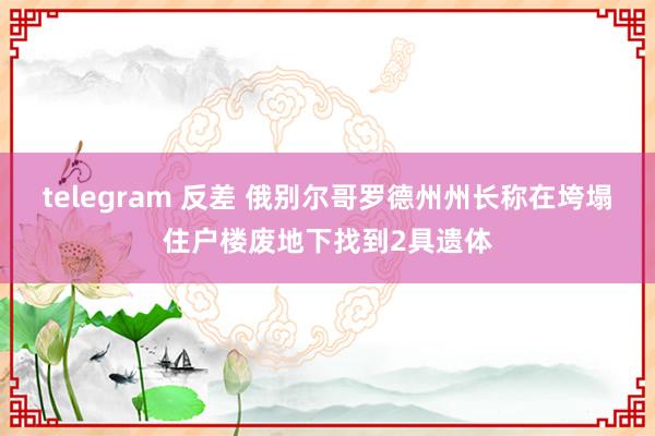 telegram 反差 俄别尔哥罗德州州长称在垮塌住户楼废地下找到2具遗体